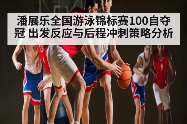 潘展乐全国游泳锦标赛100自夺冠 出发反应与后程冲刺策略分析